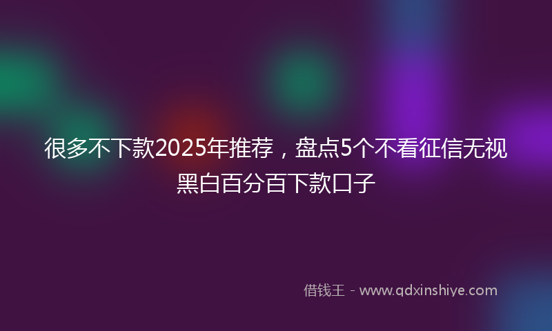 很多不下款2025年推荐，盘点5个不看征信无视黑白百分百下款口子