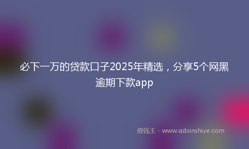 必下一万的贷款口子2025年精选，分享5个网黑逾期下款app