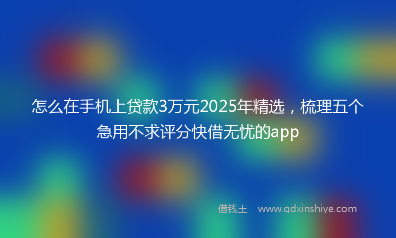 怎么在手机上贷款3万元2025年精选，梳理五个急用不求评分快借无忧的app