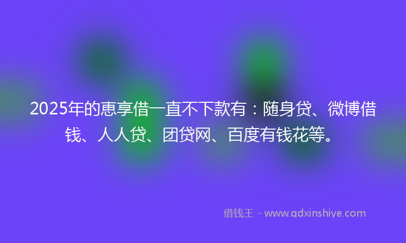 2025年的恵享借一直不下款有：随身贷、微博借钱、人人贷、团贷网、百度有钱花等。