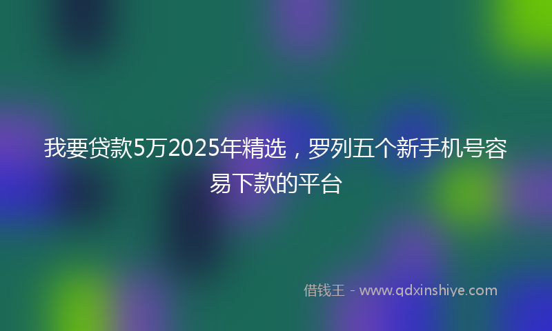 我要贷款5万2025年精选，罗列五个新手机号容易下款的平台