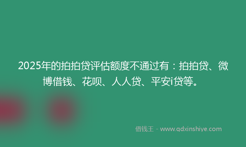2025年的拍拍贷评估额度不通过有：拍拍贷、微博借钱、花呗、人人贷、平安i贷等。