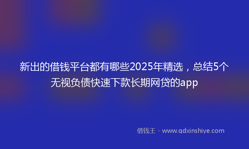 新出的借钱平台都有哪些2025年精选，总结5个无视负债快速下款长期网贷的app