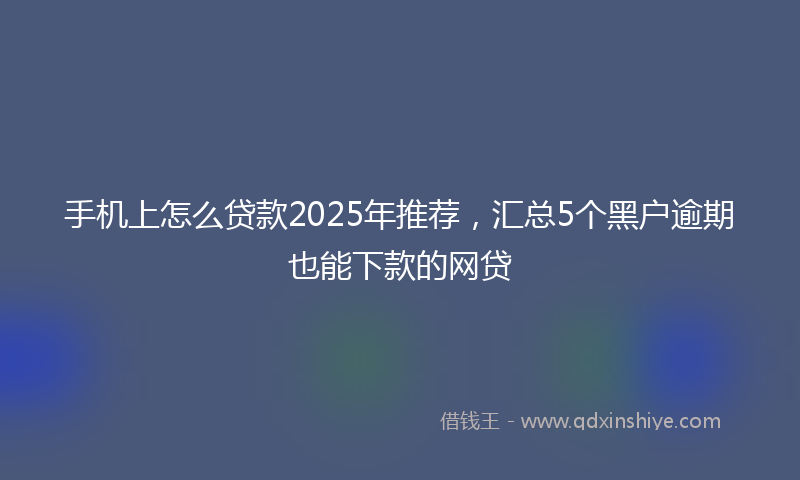 手机上怎么贷款2025年推荐，汇总5个黑户逾期也能下款的网贷
