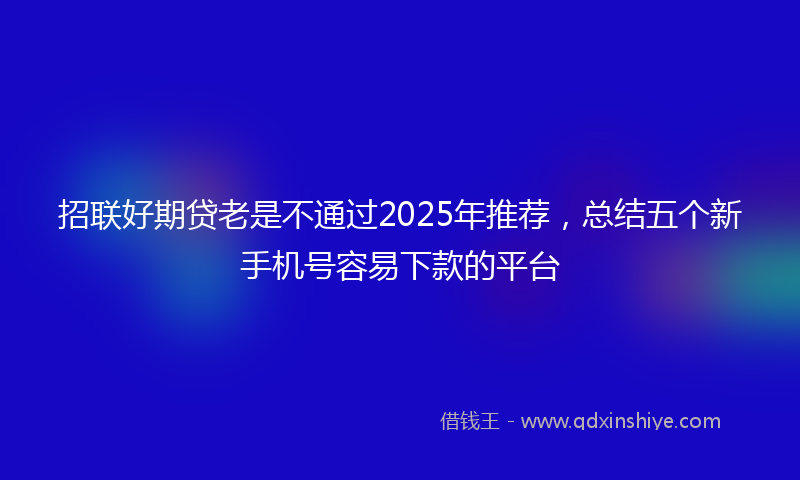 招联好期贷老是不通过2025年推荐，总结五个新手机号容易下款的平台