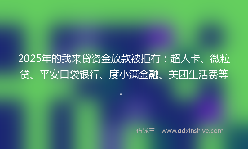 2025年的我来贷资金放款被拒有：超人卡、微粒贷、平安口袋银行、度小满金融、美团生活费等。