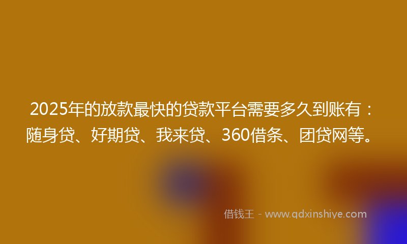2025年的放款最快的贷款平台需要多久到账有：随身贷、好期贷、我来贷、360借条、团贷网等。