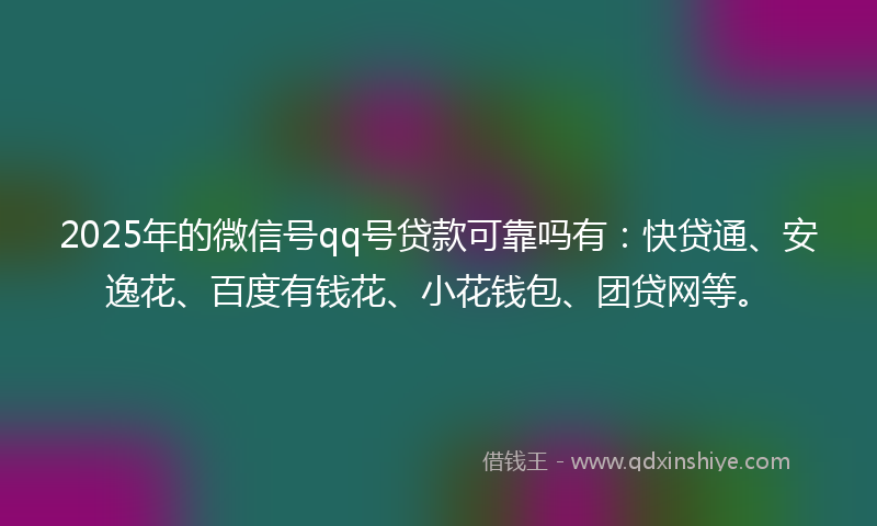 2025年的微信号qq号贷款可靠吗有：快贷通、安逸花、百度有钱花、小花钱包、团贷网等。
