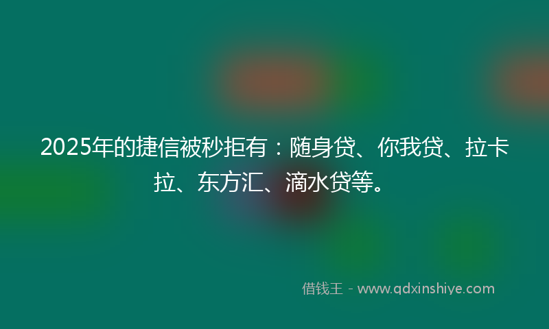 2025年的捷信被秒拒有：随身贷、你我贷、拉卡拉、东方汇、滴水贷等。