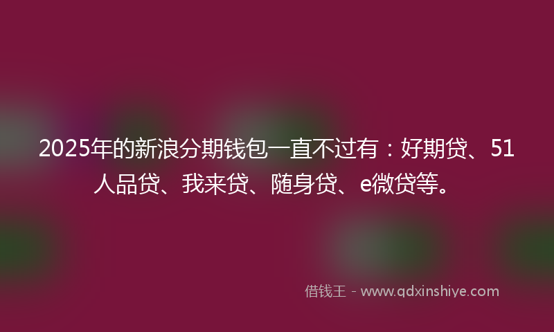 2025年的新浪分期钱包一直不过有：好期贷、51人品贷、我来贷、随身贷、e微贷等。