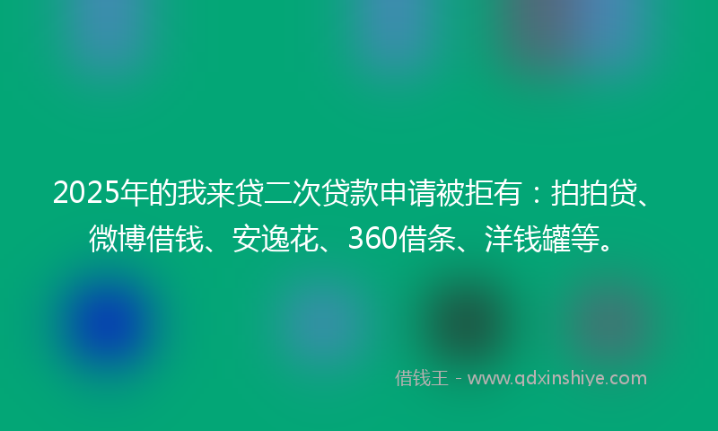 2025年的我来贷二次贷款申请被拒有：拍拍贷、微博借钱、安逸花、360借条、洋钱罐等。