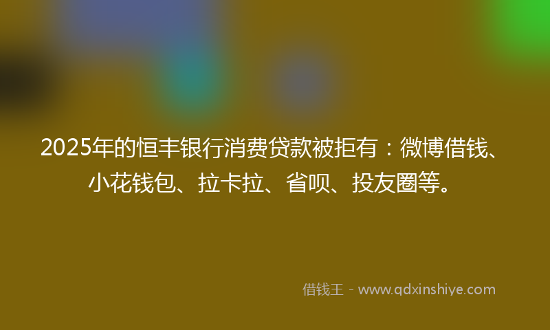 2025年的恒丰银行消费贷款被拒有：微博借钱、小花钱包、拉卡拉、省呗、投友圈等。