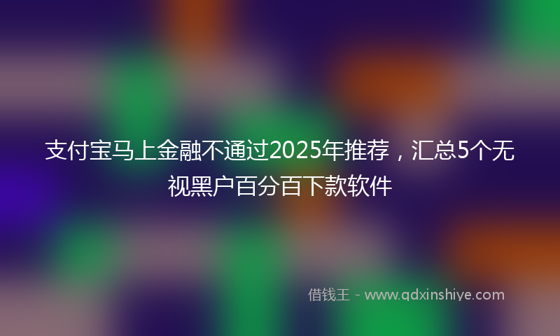 支付宝马上金融不通过2025年推荐，汇总5个无视黑户百分百下款软件
