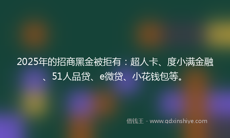 2025年的招商黑金被拒有：超人卡、度小满金融、51人品贷、e微贷、小花钱包等。