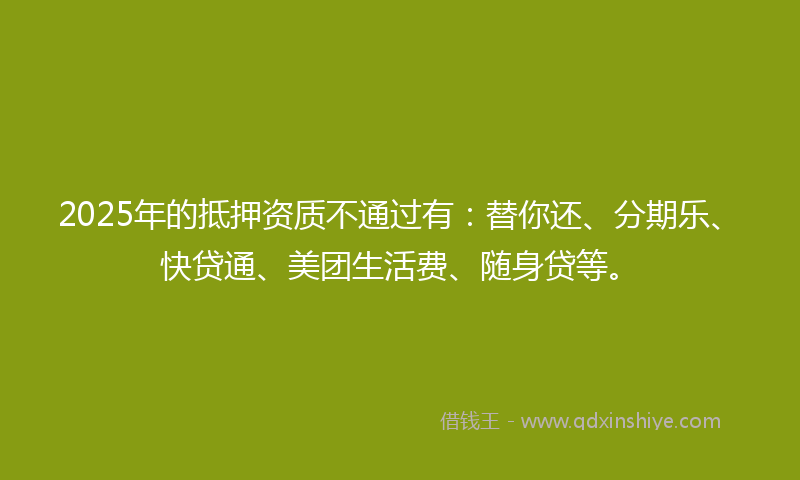 2025年的抵押资质不通过有:替你还、分期乐、快贷通、美团生活费、随身贷等。