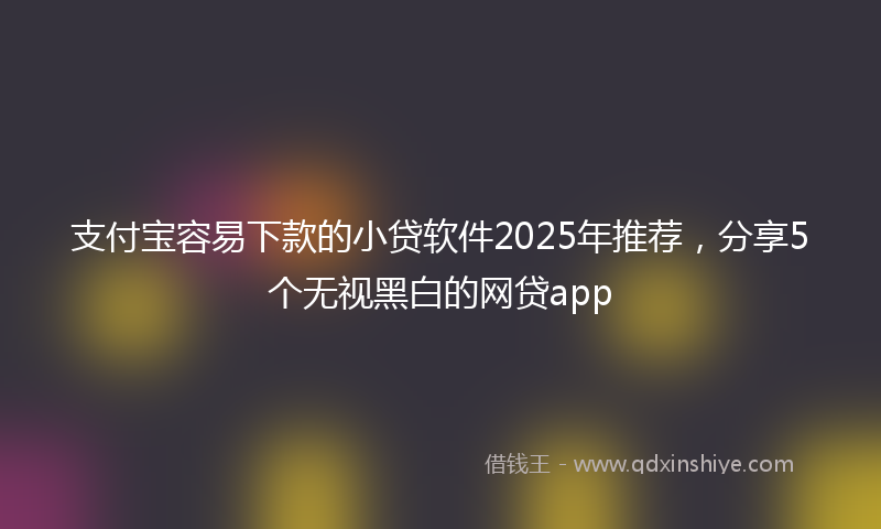 支付宝容易下款的小贷软件2025年推荐，分享5个无视黑白的网贷app