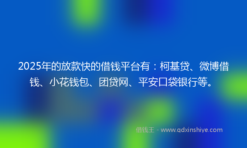 2025年的放款快的借钱平台有：柯基贷、微博借钱、小花钱包、团贷网、平安口袋银行等。