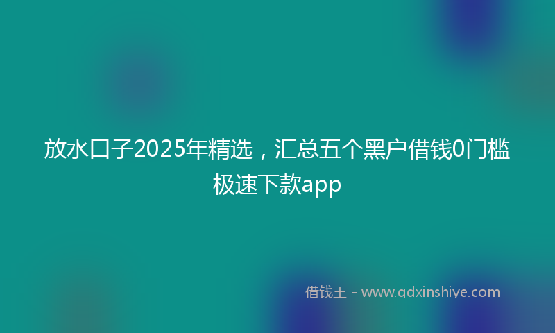 放水口子2025年精选，汇总五个黑户借钱0门槛极速下款app