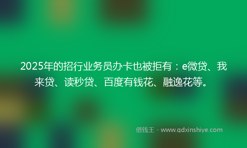 2025年的招行业务员办卡也被拒有：e微贷、我来贷、读秒贷、百度有钱花、融逸花等。