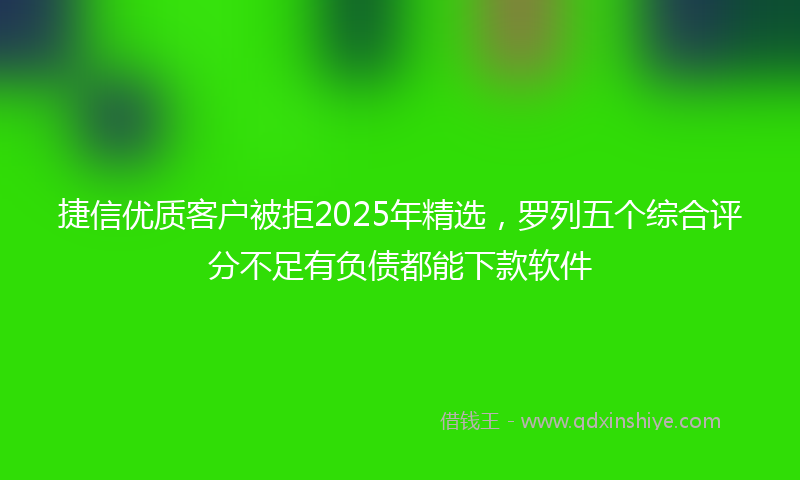 捷信优质客户被拒2025年精选，罗列五个综合评分不足有负债都能下款软件