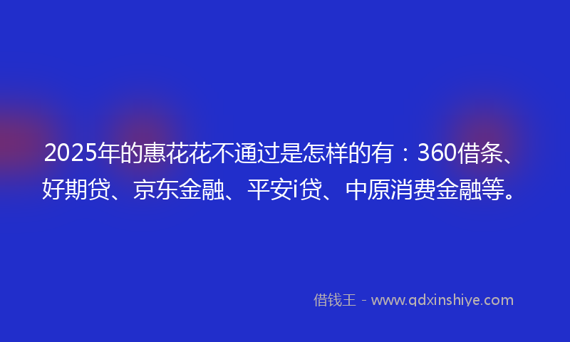 2025年的惠花花不通过是怎样的有：360借条、好期贷、京东金融、平安i贷、中原消费金融等。