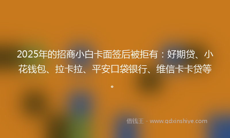 2025年的招商小白卡面签后被拒有：好期贷、小花钱包、拉卡拉、平安口袋银行、维信卡卡贷等。
