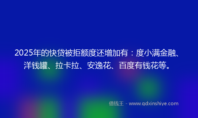 2025年的快贷被拒额度还增加有：度小满金融、洋钱罐、拉卡拉、安逸花、百度有钱花等。
