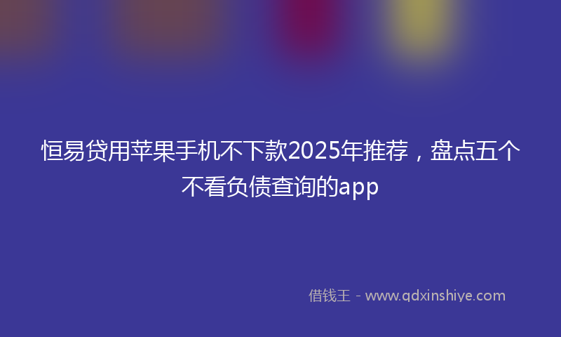 恒易贷用苹果手机不下款2025年推荐，盘点五个不看负债查询的app