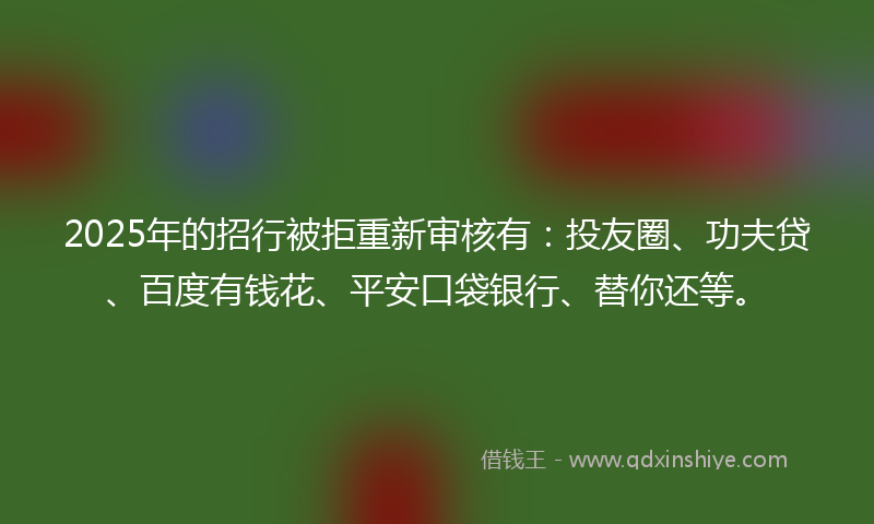 2025年的招行被拒重新审核有：投友圈、功夫贷、百度有钱花、平安口袋银行、替你还等。