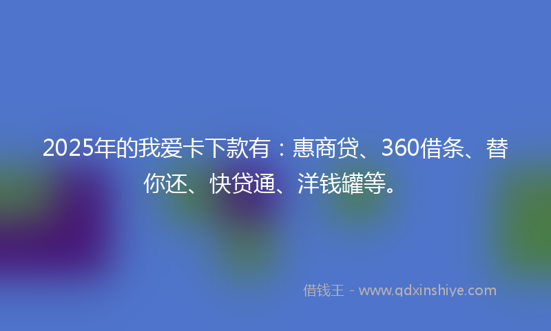2025年的我爱卡下款有：惠商贷、360借条、替你还、快贷通、洋钱罐等。