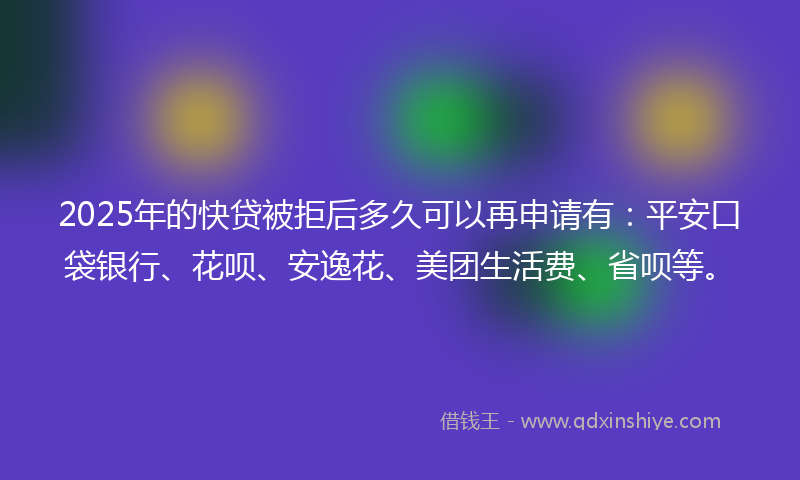 2025年的快贷被拒后多久可以再申请有：平安口袋银行、花呗、安逸花、美团生活费、省呗等。