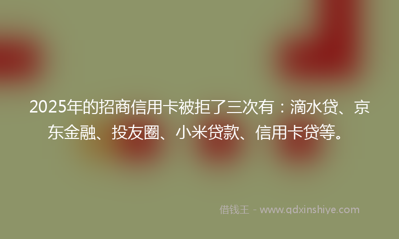2025年的招商信用卡被拒了三次有：滴水贷、京东金融、投友圈、小米贷款、信用卡贷等。