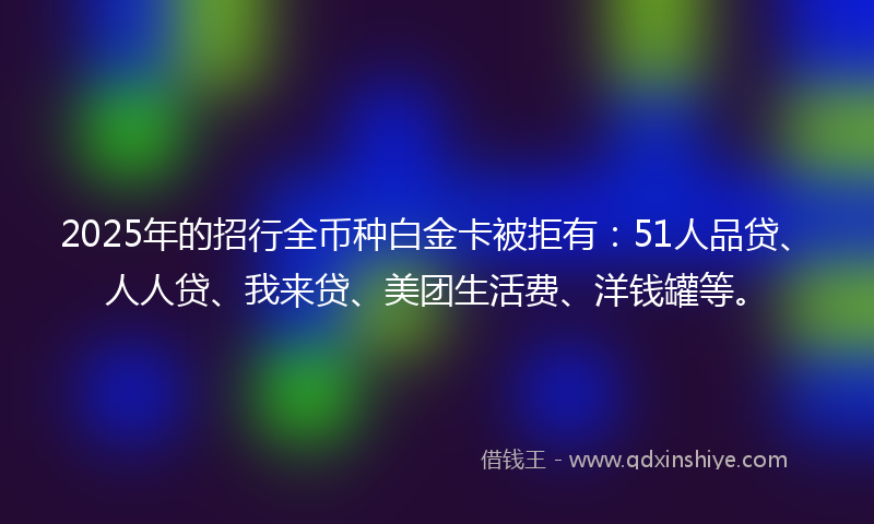 2025年的招行全币种白金卡被拒有：51人品贷、人人贷、我来贷、美团生活费、洋钱罐等。