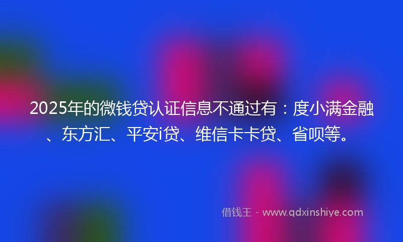 2025年的微钱贷认证信息不通过有：度小满金融、东方汇、平安i贷、维信卡卡贷、省呗等。