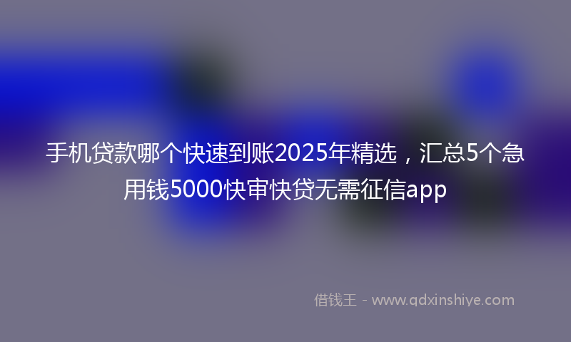 手机贷款哪个快速到账2025年精选，汇总5个急用钱5000快审快贷无需征信app