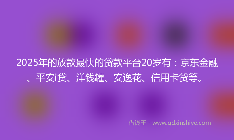 2025年的放款最快的贷款平台20岁有：京东金融、平安i贷、洋钱罐、安逸花、信用卡贷等。