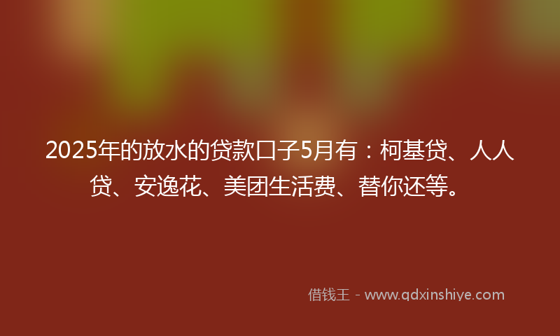 2025年的放水的贷款口子5月有：柯基贷、人人贷、安逸花、美团生活费、替你还等。
