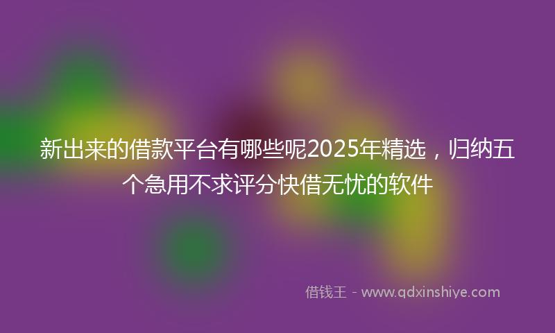 新出来的借款平台有哪些呢2025年精选，归纳五个急用不求评分快借无忧的软件