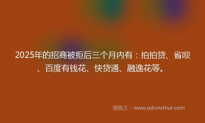 2025年的招商被拒后三个月内有：拍拍贷、省呗、百度有钱花、快贷通、融逸花等。