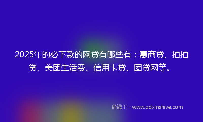 2025年的必下款的网贷有哪些有：惠商贷、拍拍贷、美团生活费、信用卡贷、团贷网等。