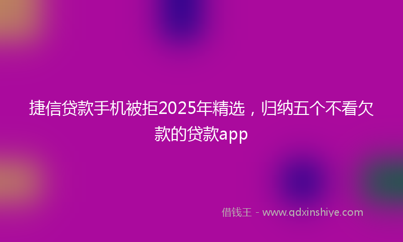 捷信贷款手机被拒2025年精选，归纳五个不看欠款的贷款app