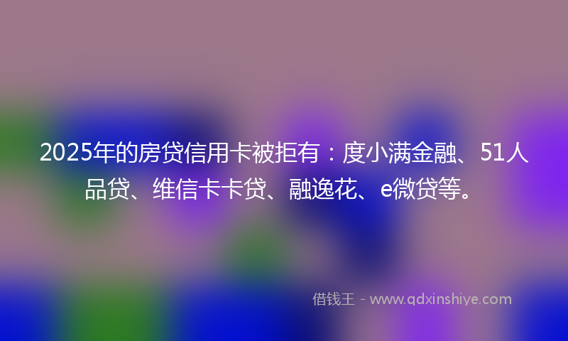 2025年的房贷信用卡被拒有：度小满金融、51人品贷、维信卡卡贷、融逸花、e微贷等。