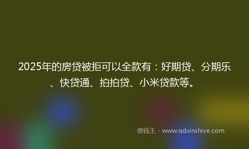 2025年的房贷被拒可以全款有：好期贷、分期乐、快贷通、拍拍贷、小米贷款等。