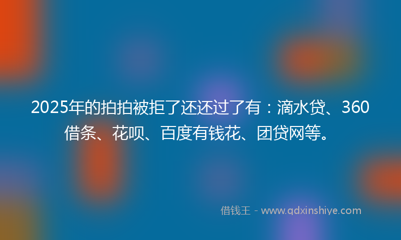 2025年的拍拍被拒了还还过了有：滴水贷、360借条、花呗、百度有钱花、团贷网等。