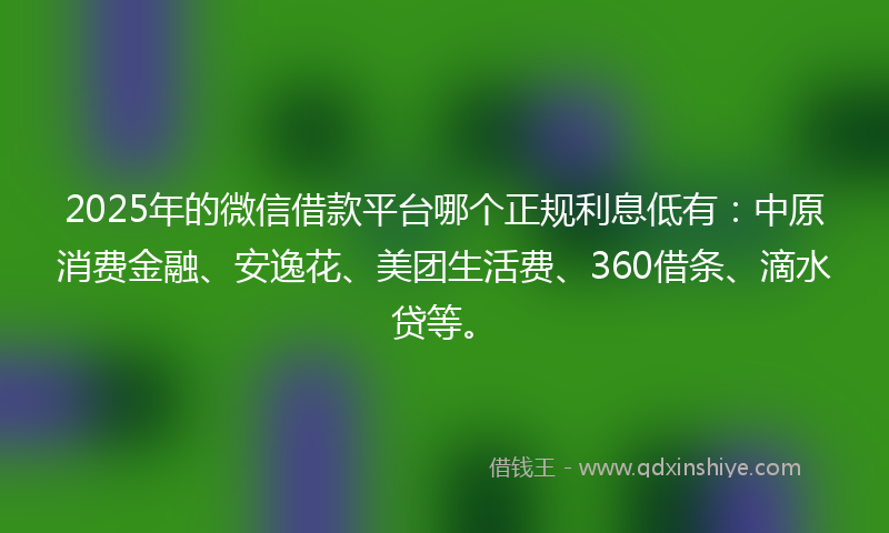 2025年的微信借款平台哪个正规利息低有：中原消费金融、安逸花、美团生活费、360借条、滴水贷等。