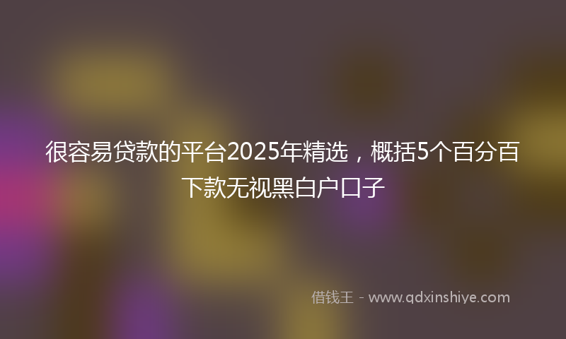 很容易贷款的平台2025年精选，概括5个百分百下款无视黑白户口子