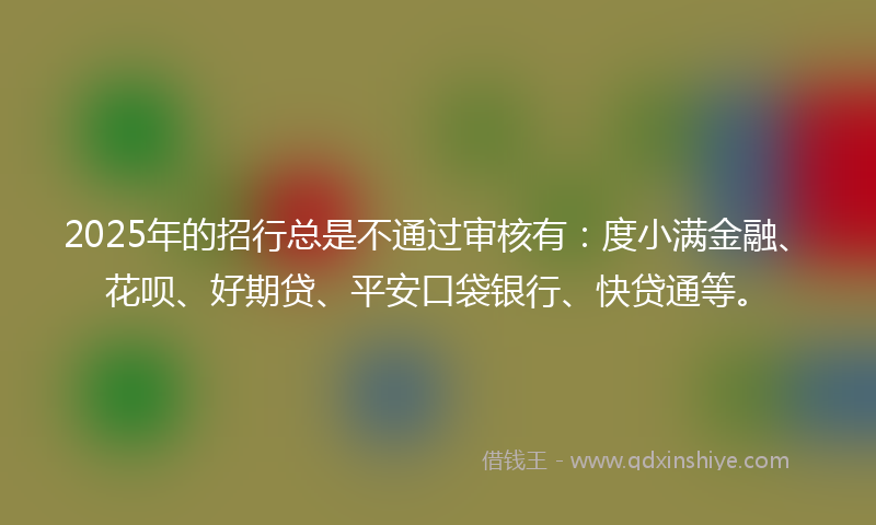 2025年的招行总是不通过审核有：度小满金融、花呗、好期贷、平安口袋银行、快贷通等。