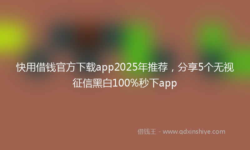 快用借钱官方下载app2025年推荐，分享5个无视征信黑白100%秒下app