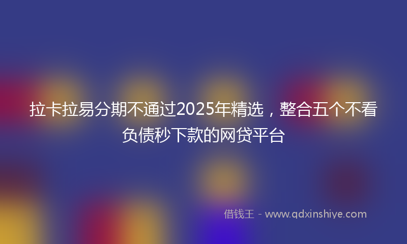 拉卡拉易分期不通过2025年精选，整合五个不看负债秒下款的网贷平台