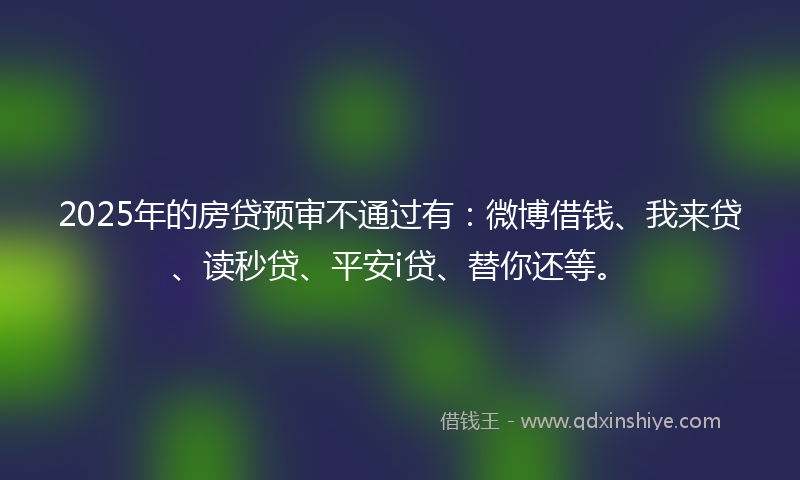 2025年的房贷预审不通过有：微博借钱、我来贷、读秒贷、平安i贷、替你还等。